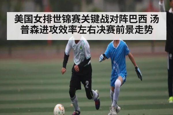 美国女排世锦赛关键战对阵巴西 汤普森进攻效率左右决赛前景走势