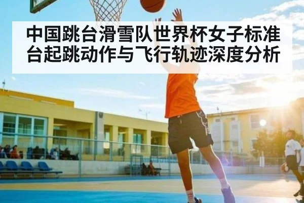 中国跳台滑雪队世界杯女子标准台起跳动作与飞行轨迹深度分析