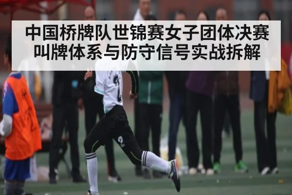 中国桥牌队世锦赛女子团体决赛叫牌体系与防守信号实战拆解