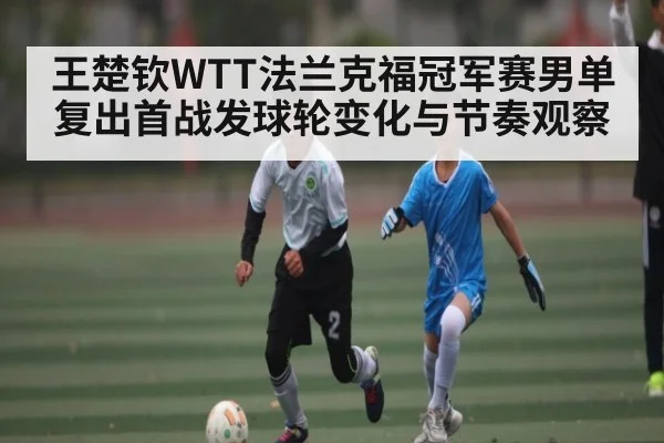 王楚钦WTT法兰克福冠军赛男单复出首战发球轮变化与节奏观察